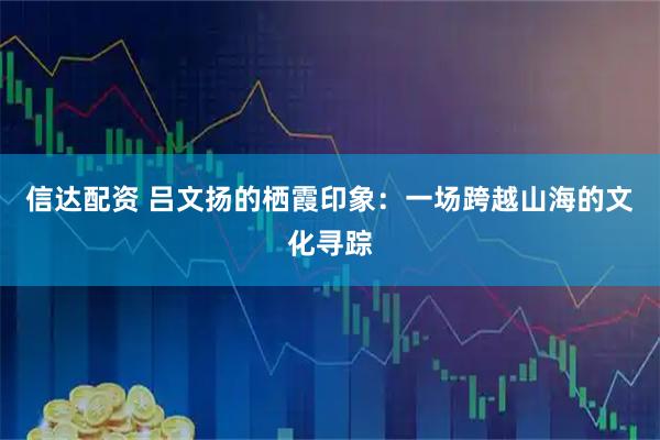 信达配资 吕文扬的栖霞印象：一场跨越山海的文化寻踪