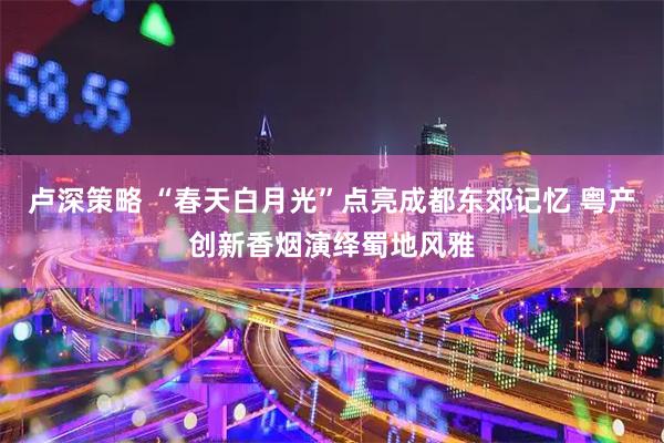 卢深策略 “春天白月光”点亮成都东郊记忆 粤产创新香烟演绎蜀地风雅