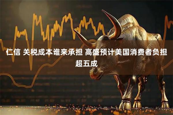 仁信 关税成本谁来承担 高盛预计美国消费者负担超五成