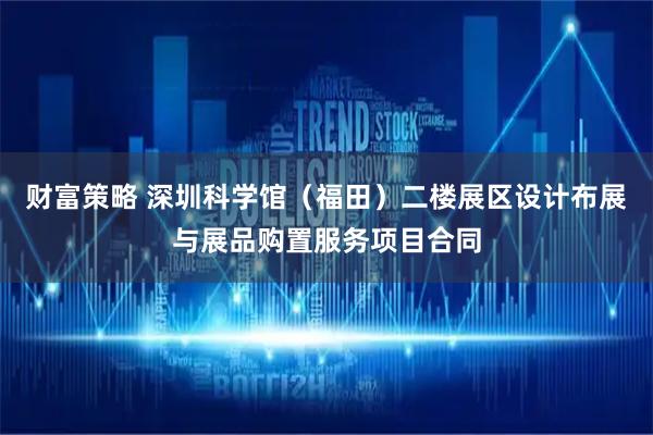 财富策略 深圳科学馆（福田）二楼展区设计布展与展品购置服务项目合同