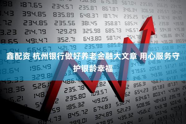 鑫配资 杭州银行做好养老金融大文章 用心服务守护银龄幸福