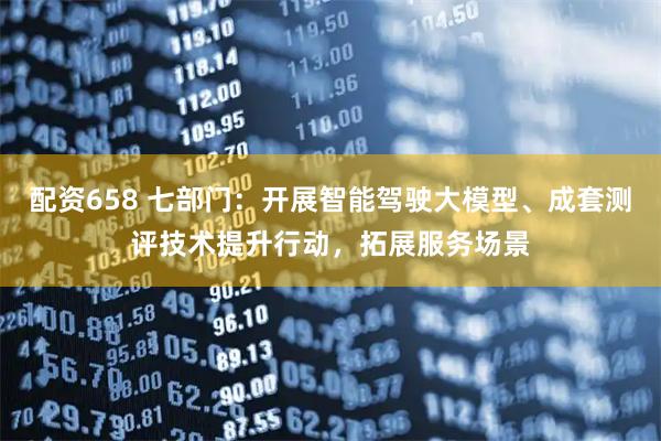 配资658 七部门：开展智能驾驶大模型、成套测评技术提升行动，拓展服务场景