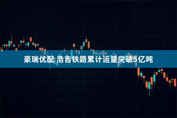 豪瑞优配 浩吉铁路累计运量突破5亿吨