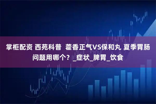 掌柜配资 西苑科普  藿香正气VS保和丸 夏季胃肠问题用哪个？_症状_脾胃_饮食