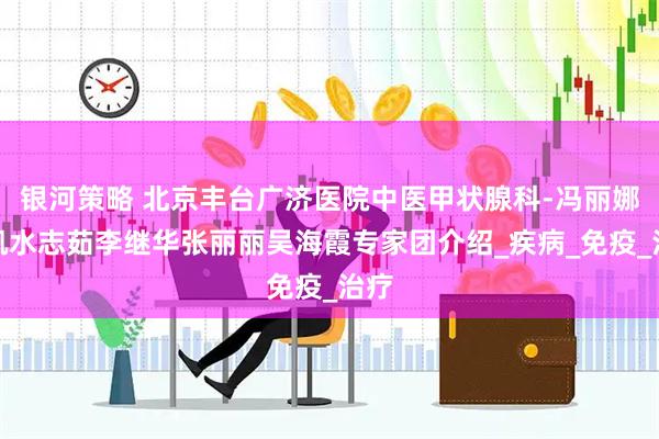 银河策略 北京丰台广济医院中医甲状腺科-冯丽娜刘凯水志茹李继华张丽丽吴海霞专家团介绍_疾病_免疫_治疗