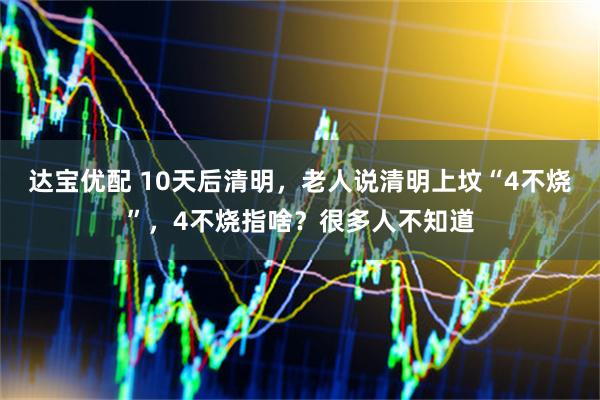 达宝优配 10天后清明，老人说清明上坟“4不烧”，4不烧指啥？很多人不知道