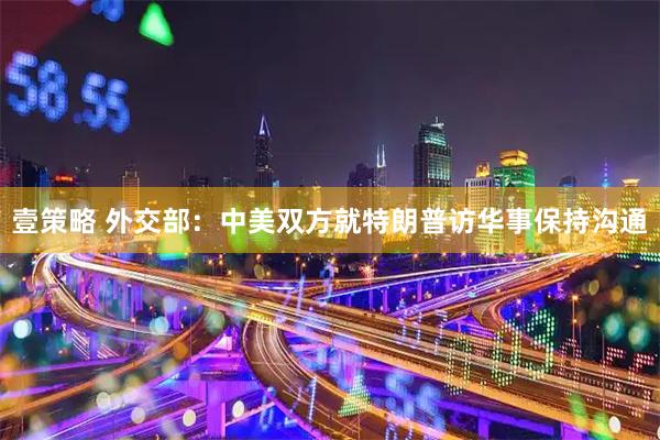 壹策略 外交部：中美双方就特朗普访华事保持沟通