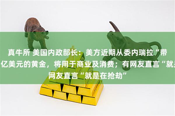 真牛所 美国内政部长：美方近期从委内瑞拉“带回”价值1亿美元的黄金，将用于商业及消费；有网友直言“就是在抢劫”