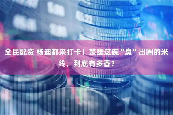 全民配资 杨迪都来打卡！楚雄这碗“臭”出圈的米线，到底有多香？
