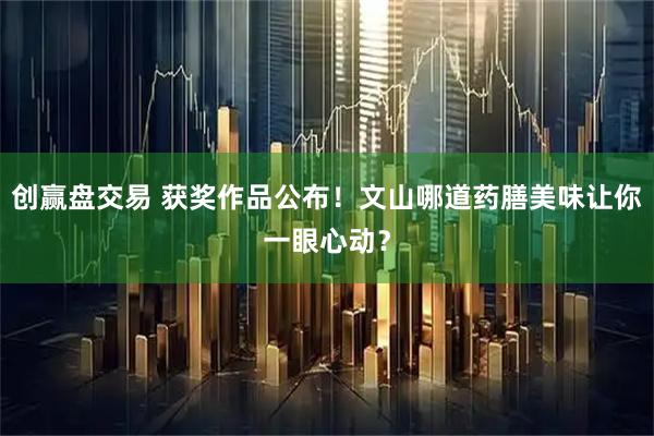 创赢盘交易 获奖作品公布！文山哪道药膳美味让你一眼心动？