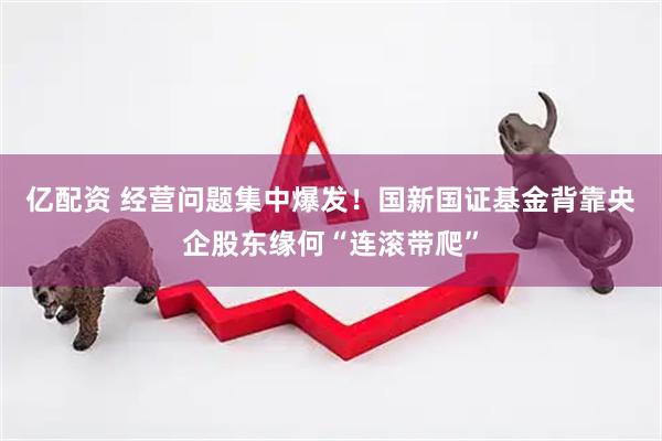亿配资 经营问题集中爆发！国新国证基金背靠央企股东缘何“连滚带爬”