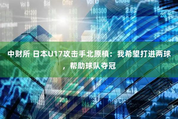 中财所 日本U17攻击手北原槙：我希望打进两球，帮助球队夺冠