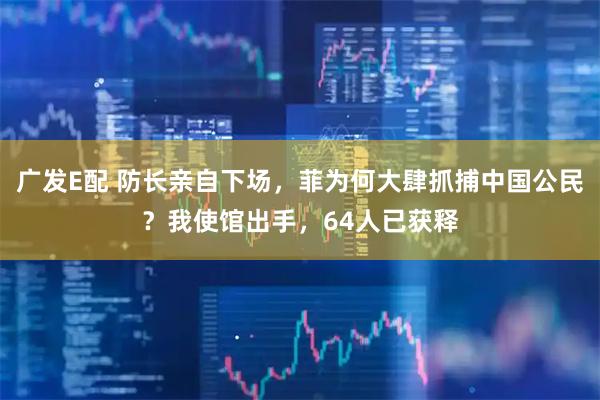 广发E配 防长亲自下场，菲为何大肆抓捕中国公民？我使馆出手，64人已获释