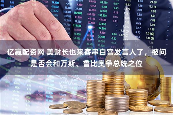 亿赢配资网 美财长也来客串白宫发言人了，被问是否会和万斯、鲁比奥争总统之位