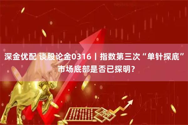 深金优配 谈股论金0316丨指数第三次“单针探底”  市场底部是否已探明？