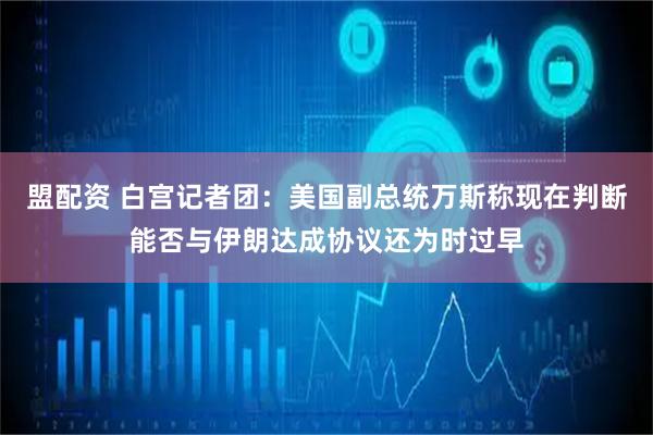 盟配资 白宫记者团：美国副总统万斯称现在判断能否与伊朗达成协议还为时过早