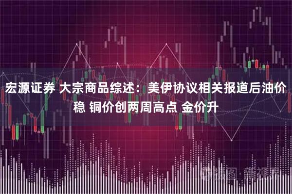 宏源证券 大宗商品综述：美伊协议相关报道后油价稳 铜价创两周高点 金价升