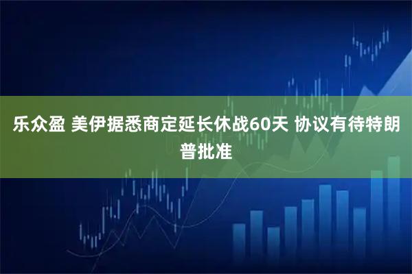 乐众盈 美伊据悉商定延长休战60天 协议有待特朗普批准