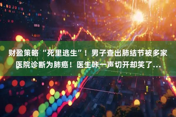 财盈策略 “死里逃生”！男子查出肺结节被多家医院诊断为肺癌！医生咔一声切开却笑了…