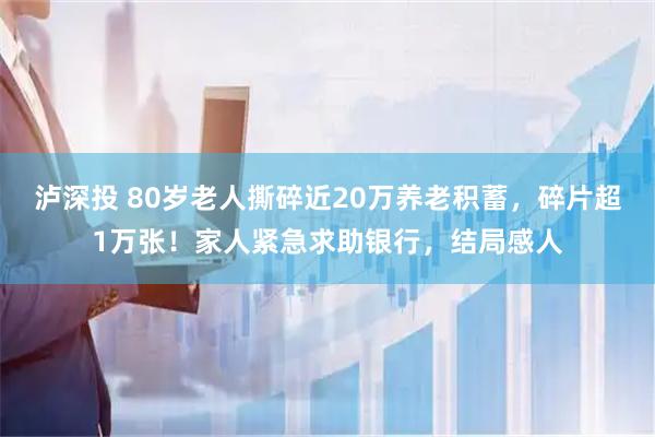 泸深投 80岁老人撕碎近20万养老积蓄，碎片超1万张！家人紧急求助银行，结局感人