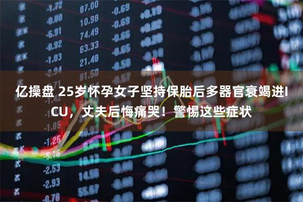 亿操盘 25岁怀孕女子坚持保胎后多器官衰竭进ICU，丈夫后悔痛哭！警惕这些症状