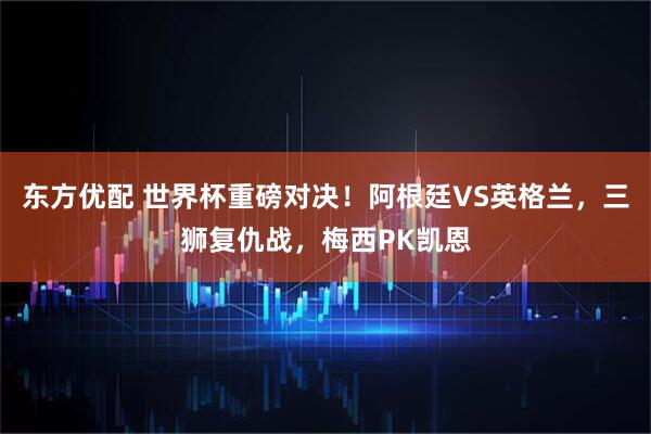 东方优配 世界杯重磅对决！阿根廷VS英格兰，三狮复仇战，梅西PK凯恩