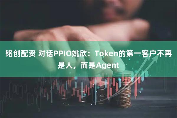 铭创配资 对话PPIO姚欣：Token的第一客户不再是人，而是Agent